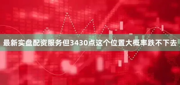 最新实盘配资服务但3430点这个位置大概率跌不下去