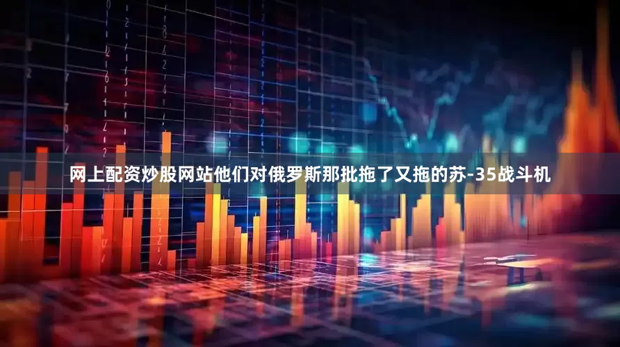 网上配资炒股网站他们对俄罗斯那批拖了又拖的苏-35战斗机