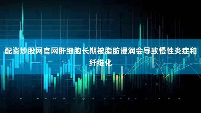 配资炒股网官网肝细胞长期被脂肪浸润会导致慢性炎症和纤维化