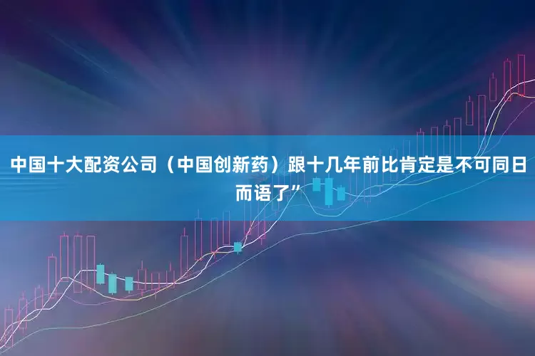 中国十大配资公司（中国创新药）跟十几年前比肯定是不可同日而语了”