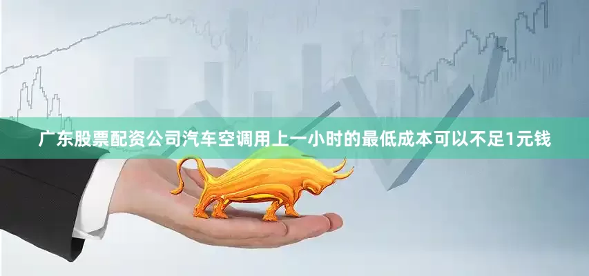 广东股票配资公司汽车空调用上一小时的最低成本可以不足1元钱