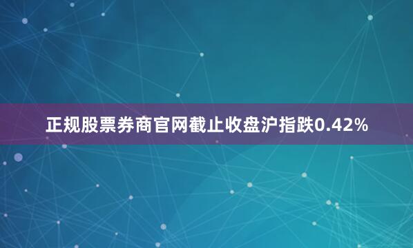正规股票券商官网截止收盘沪指跌0.42%