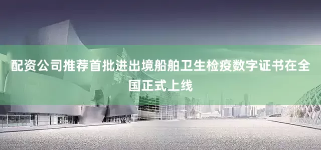 配资公司推荐首批进出境船舶卫生检疫数字证书在全国正式上线