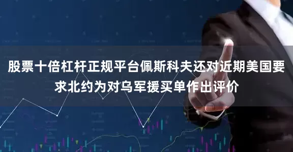 股票十倍杠杆正规平台佩斯科夫还对近期美国要求北约为对乌军援买单作出评价