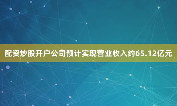 配资炒股开户公司预计实现营业收入约65.12亿元