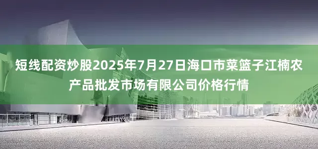 短线配资炒股2025年7月27日海口市菜篮子江楠农产品批发市场有限公司价格行情