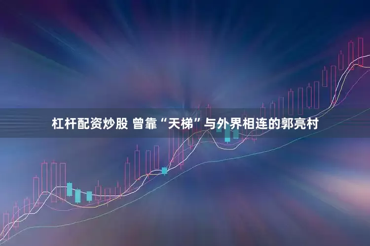 杠杆配资炒股 曾靠“天梯”与外界相连的郭亮村