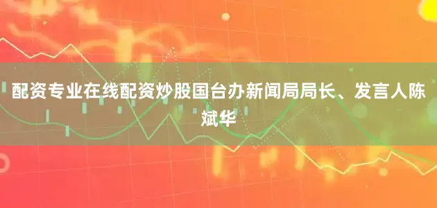 配资专业在线配资炒股国台办新闻局局长、发言人陈斌华