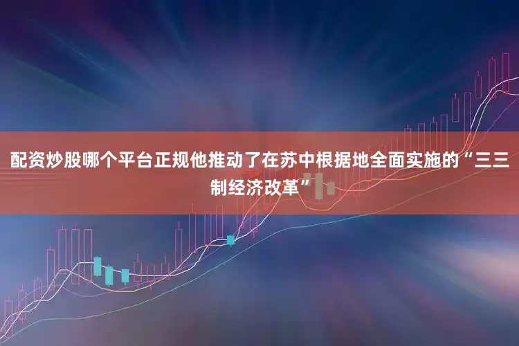 配资炒股哪个平台正规他推动了在苏中根据地全面实施的“三三制经济改革”