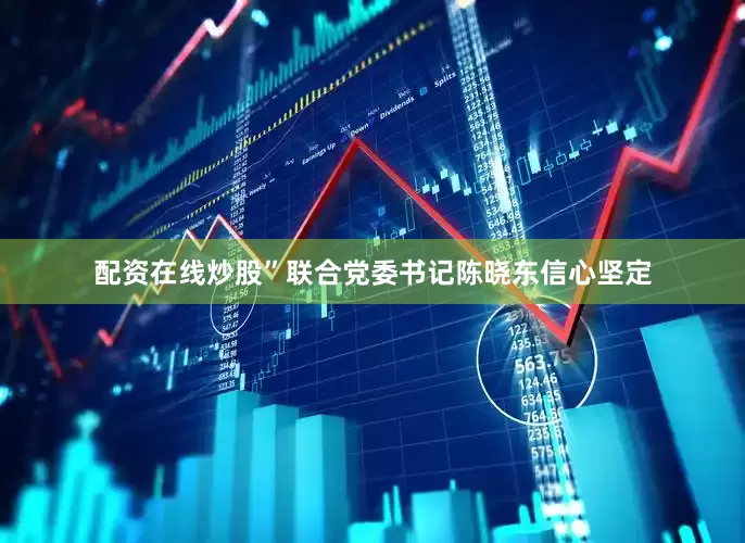 配资在线炒股”联合党委书记陈晓东信心坚定