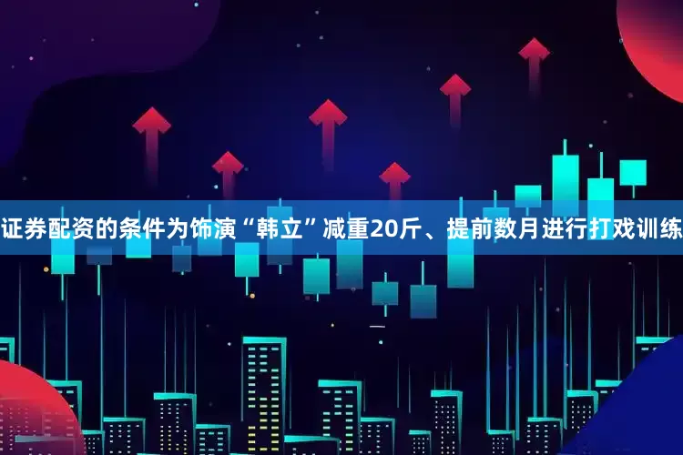 证券配资的条件为饰演“韩立”减重20斤、提前数月进行打戏训练