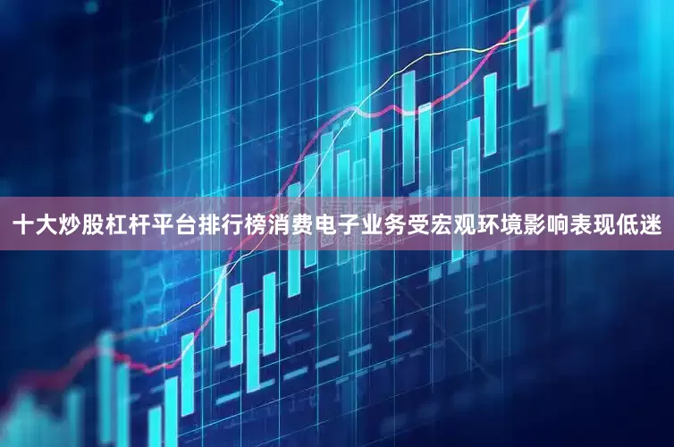 十大炒股杠杆平台排行榜消费电子业务受宏观环境影响表现低迷
