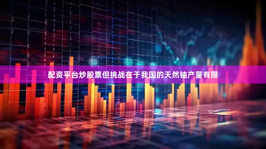 配资平台炒股票但挑战在于我国的天然铀产量有限