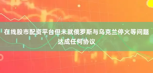 在线股市配资平台但未就俄罗斯与乌克兰停火等问题达成任何协议