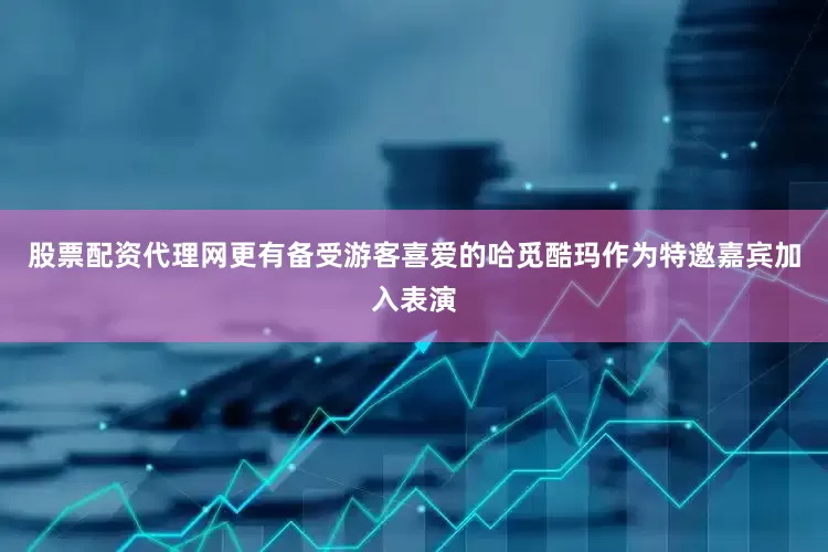 股票配资代理网更有备受游客喜爱的哈觅酷玛作为特邀嘉宾加入表演
